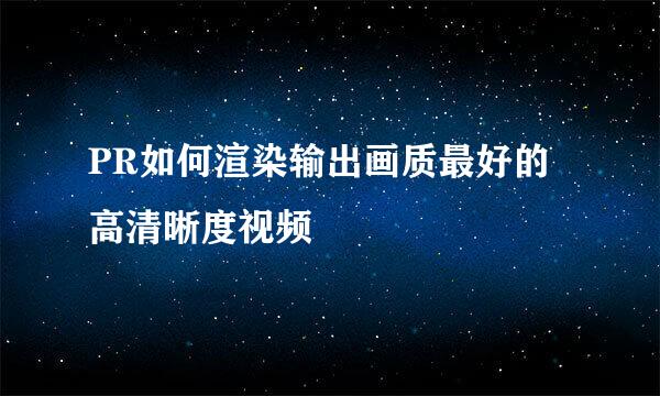 PR如何渲染输出画质最好的高清晰度视频
