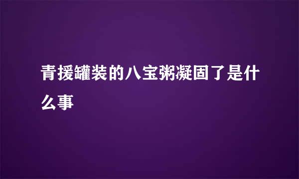 青援罐装的八宝粥凝固了是什么事