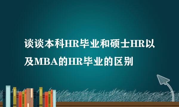 谈谈本科HR毕业和硕士HR以及MBA的HR毕业的区别