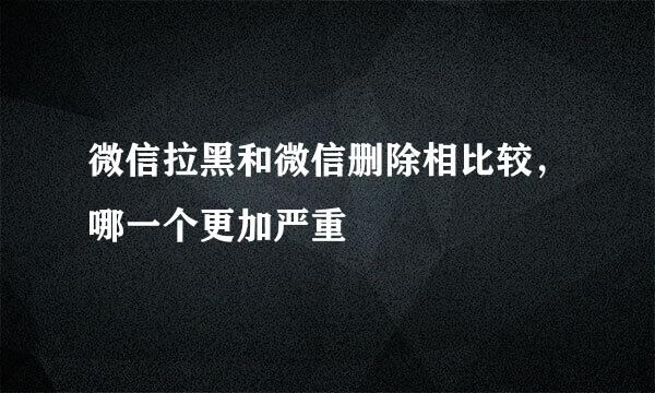 微信拉黑和微信删除相比较，哪一个更加严重