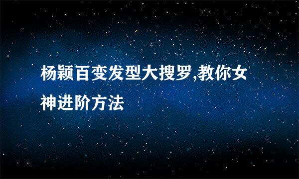 杨颖百变发型大搜罗,教你女神进阶方法
