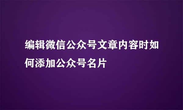 编辑微信公众号文章内容时如何添加公众号名片
