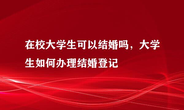 在校大学生可以结婚吗，大学生如何办理结婚登记