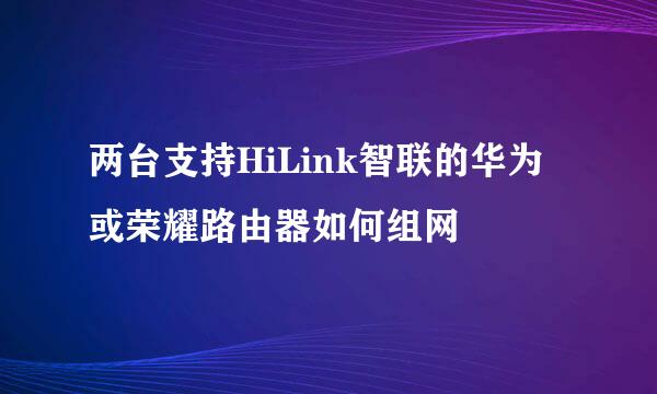 两台支持HiLink智联的华为或荣耀路由器如何组网