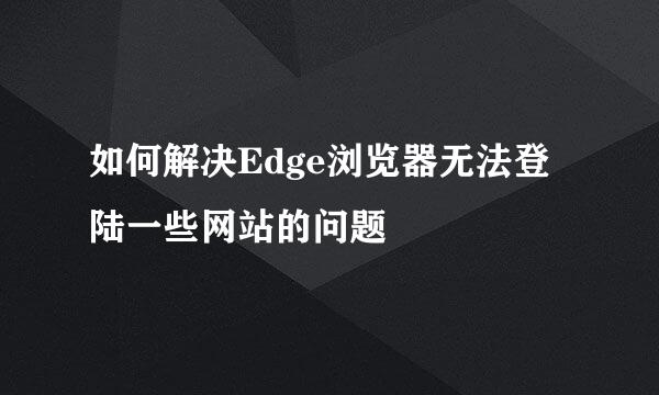 如何解决Edge浏览器无法登陆一些网站的问题