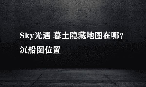 Sky光遇 暮土隐藏地图在哪？沉船图位置