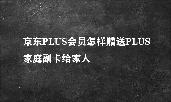 京东PLUS会员怎样赠送PLUS家庭副卡给家人