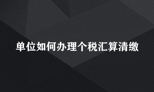 单位如何办理个税汇算清缴