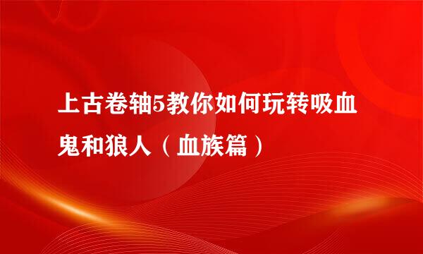 上古卷轴5教你如何玩转吸血鬼和狼人（血族篇）