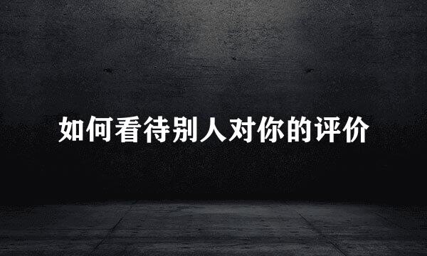 如何看待别人对你的评价