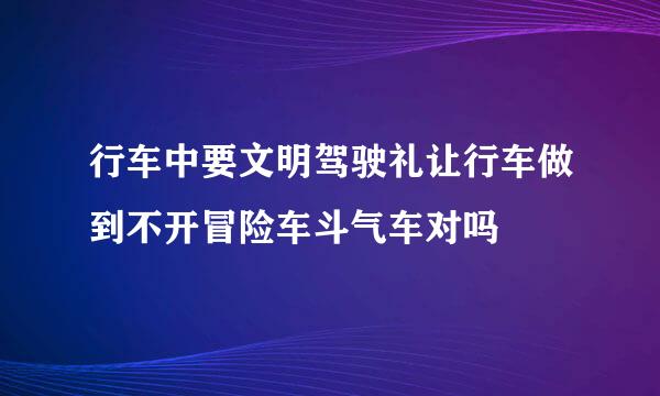 行车中要文明驾驶礼让行车做到不开冒险车斗气车对吗