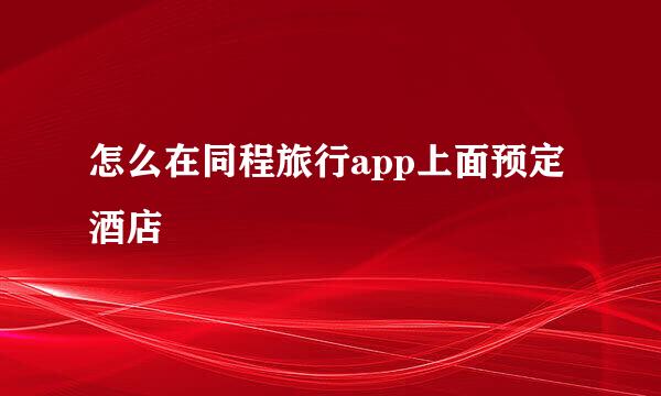 怎么在同程旅行app上面预定酒店