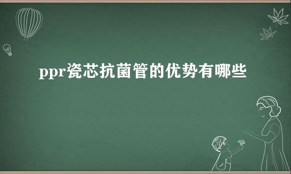 ppr瓷芯抗菌管的优势有哪些