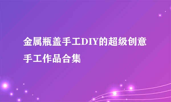 金属瓶盖手工DIY的超级创意手工作品合集