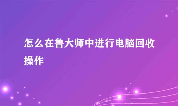 怎么在鲁大师中进行电脑回收操作