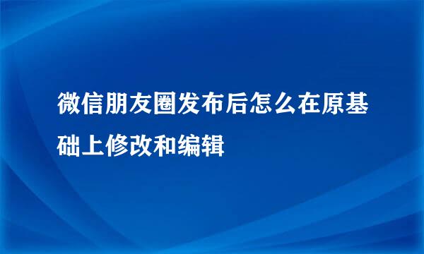 微信朋友圈发布后怎么在原基础上修改和编辑