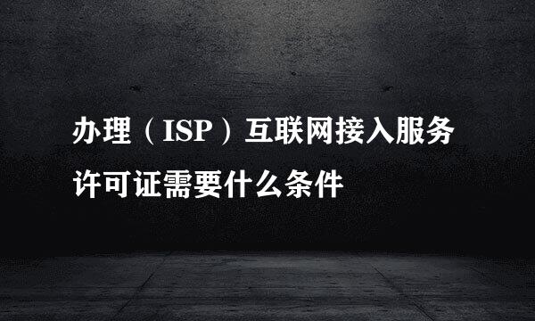 办理（ISP）互联网接入服务许可证需要什么条件