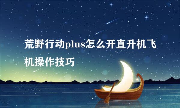 荒野行动plus怎么开直升机飞机操作技巧