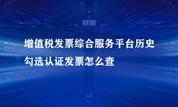 增值税发票综合服务平台历史勾选认证发票怎么查