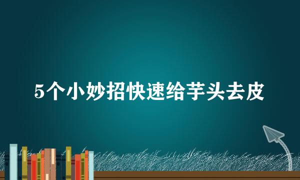 5个小妙招快速给芋头去皮