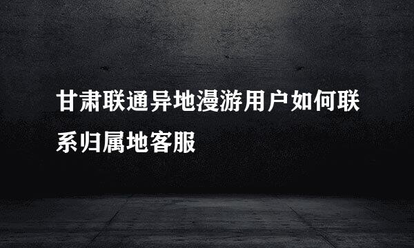 甘肃联通异地漫游用户如何联系归属地客服