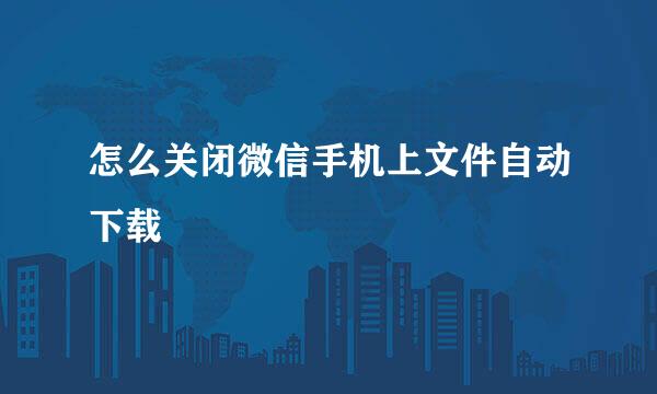 怎么关闭微信手机上文件自动下载