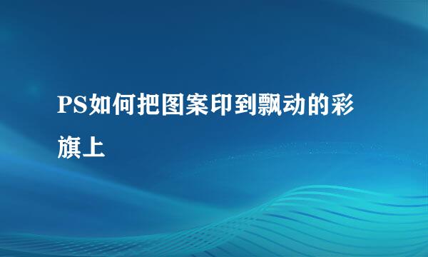 PS如何把图案印到飘动的彩旗上