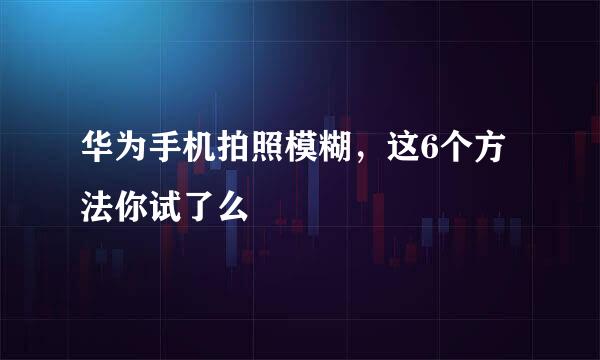 华为手机拍照模糊,这6个方法你试了么