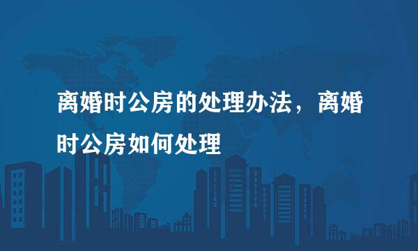 离婚时公房的处理办法，离婚时公房如何处理