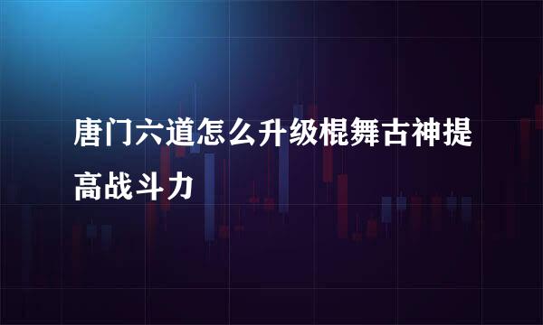唐门六道怎么升级棍舞古神提高战斗力