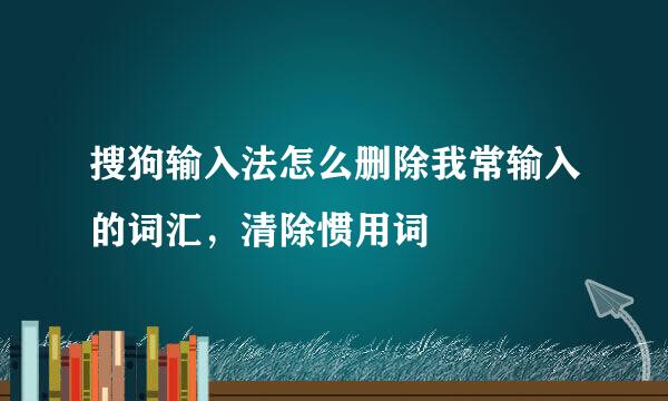 搜狗输入法怎么删除我常输入的词汇,清除惯用词