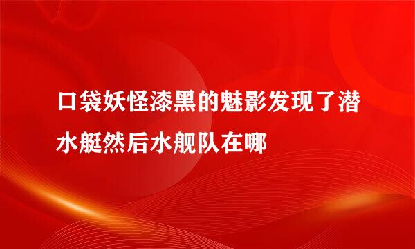 口袋妖怪漆黑的魅影发现了潜水艇然后水舰队在哪