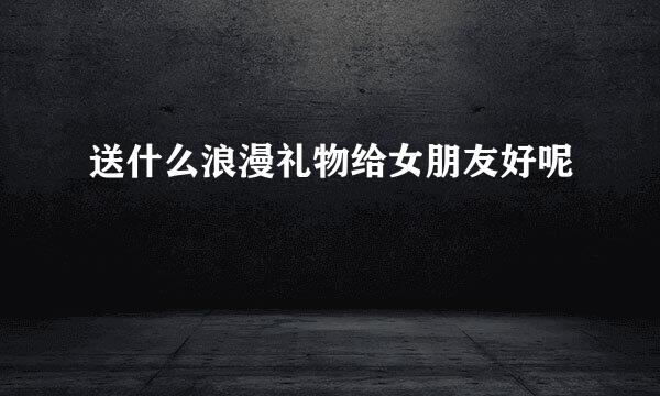 送什么浪漫礼物给女朋友好呢