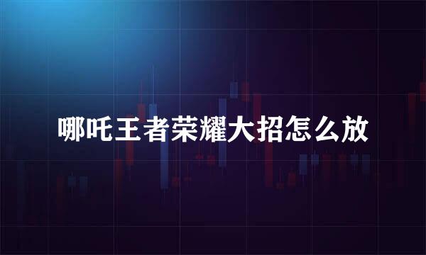 哪吒王者荣耀大招怎么放