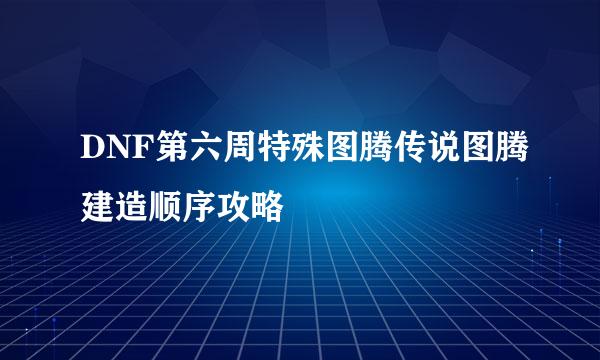 DNF第六周特殊图腾传说图腾建造顺序攻略