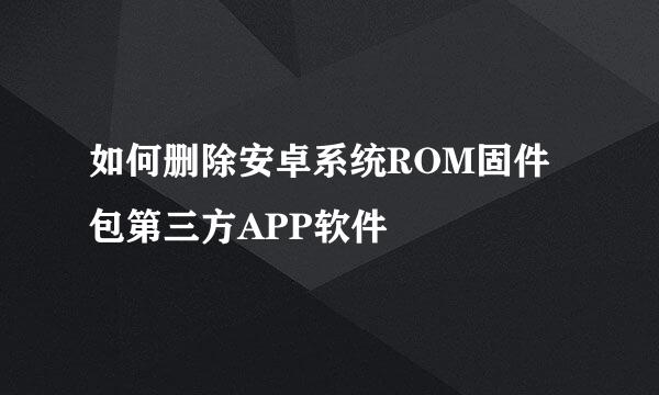 如何删除安卓系统ROM固件包第三方APP软件