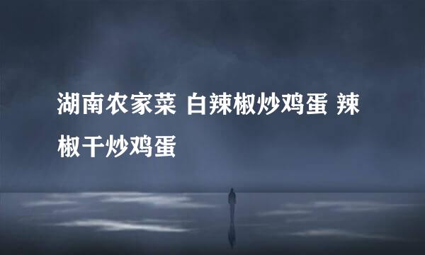 湖南农家菜 白辣椒炒鸡蛋 辣椒干炒鸡蛋