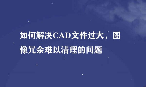 如何解决CAD文件过大，图像冗余难以清理的问题