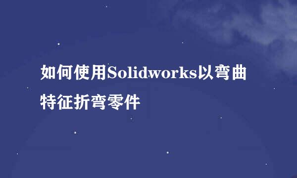 如何使用Solidworks以弯曲特征折弯零件