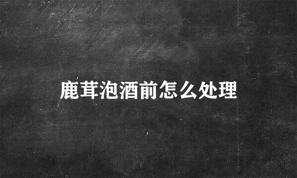 鹿茸泡酒前怎么处理
