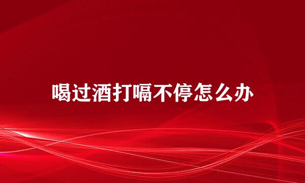 喝过酒打嗝不停怎么办