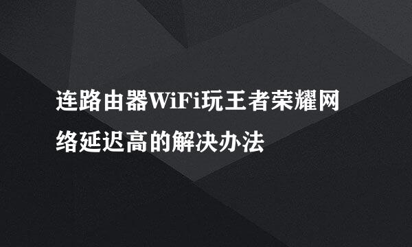 连路由器WiFi玩王者荣耀网络延迟高的解决办法