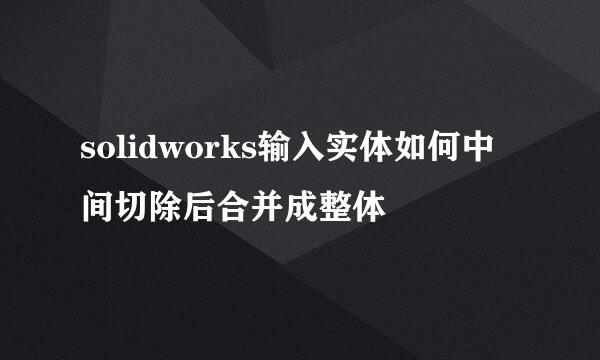 solidworks输入实体如何中间切除后合并成整体