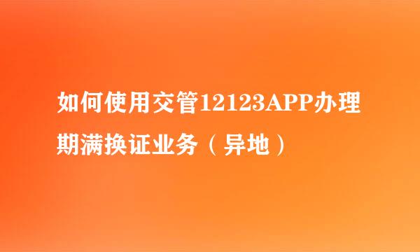 如何使用交管12123APP办理期满换证业务(异地)