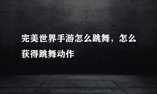 完美世界手游怎么跳舞，怎么获得跳舞动作