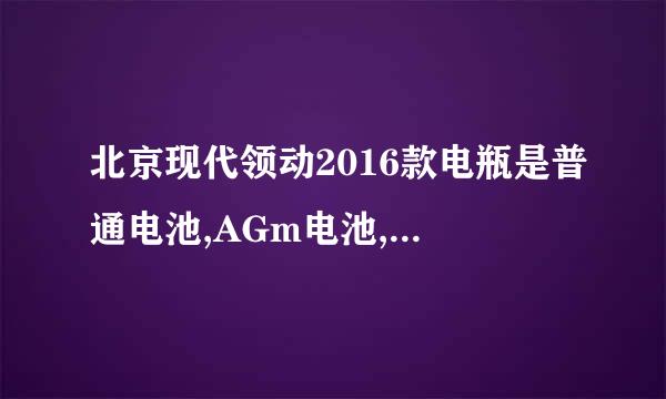 北京现代领动2016款电瓶是普通电池,AGm电池,GEL胶体电池还是EFB电池