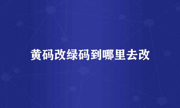 黄码改绿码到哪里去改