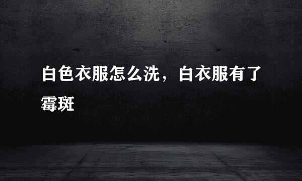 白色衣服怎么洗,白衣服有了霉斑