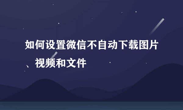 如何设置微信不自动下载图片、视频和文件