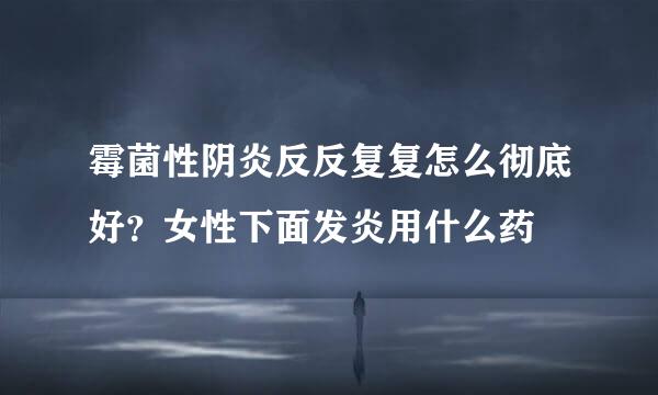 霉菌性阴炎反反复复怎么彻底好？女性下面发炎用什么药